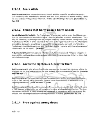 2.9.11 Fears Allah

Sahih International: And intercession does not benefit with Him except for one whom He permits.
[And those wait] until, when terror is removed from their hearts, they will say [to one another], "What
has your Lord said?" They will say, "The truth." And He is the Most High, the Grand. [ Surah Saba' 34,
Ayat 23 ]




2.9.12 Things that harm people harm Angels

Narrated By Jabir bin 'Abdullah : The Prophet said, "Whoever eats garlic or onion should k eep away
from our mosque or should remain in his house." (Jabir bin 'Abdullah, in another narration said, "Once
a big pot containing c ooked vegetables was brought. On finding unpleasant smell coming from it, the
Prophet asked, 'What is in it?' He was told all the names of the vegetables that were in it. The Prophet
ordered that it should be brought near to some of his companions who were with him. When the
Prophet saw it he disliked to eat it and said, 'Eat. (I don't eat) for I converse with those whom you don't
converse with (i.e. the angels)." [ Bukhari ]

Al-Bukhaari and Muslim from Jabir and other Sahaabah, Prophet (saw) said, "Whoever eats garlic or
onion, let him avoid us and our masjid, and stay in his home. The angels are surely hurt by things that
hurt the human beings.


2.9.13 Loves the righteous & pray for them

Sahih International: It is He who confers blessing upon you, and His angels [ask Him to do so] that He
may bring you out from darknesses into the light. And ever is He, to the believers, Merciful. [ Surah al-
Ahzab 33, Ayat 43 ]

Sahih International: The heavens almost break from above them, and the angels exalt [Allah] with
praise of their Lord and ask forgiveness for those on earth. Unquestionably, it is Allah who is the
Forgiving, the Merciful. [ Surah ash-Shura 42, Ayat 5 ]

Sahih International: Those [angels] who carry the Throne and those around it exalt [Allah] with praise
of their Lord and believe in Him and ask forgiveness for those who have believed, [saying], "Our Lord,
You have encompassed all things in mercy and knowledge, so forgive those who have repented and
followed Your way and protect them from the punishment of Hellfire. [ SurahGhafir 40, Ayat 7 ]




2.9.14 Pray against wrong doers


12 | P a g e
 