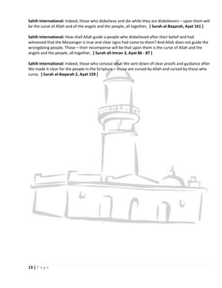 Sahih International: Indeed, those who disbelieve and die while they are disbelievers – upon them will
be the curse of Allah and of the angels and the people, all together, [ Surah al-Baqarah, Ayat 161 ]

Sahih International: How shall Allah guide a people who disbelieved after their belief and had
witnessed that the Messenger is true and clear signs had come to them? And Allah does not guide the
wrongdoing people. Those – their recompense will be that upon them is the curse of Allah and the
angels and the people, all together, [ Surah ali-Imran 3, Ayat 86 - 87 ]

Sahih International: Indeed, those who conceal what We sent down of clear proofs and guidance after
We made it clear for the people in the Scripture – those are cursed by Allah and cursed by those who
curse, [ Surah al-Baqarah 2, Ayat 159 ]




13 | P a g e
 