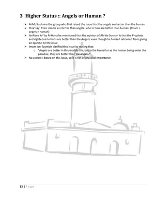 3 Higher Status :: Angels or Human ?
    Al-Mu'tazilaare the group who first raised the issue that the angels are better than the human.
    Shia' say: Their imams are better than angels. who in turn are better than human. (Imam >
     angels > human)
    IbnAbee Al-'Izz Al-Hanafee mentioned that the opinion of Ahl As-Sunnah is that the Prophets
     and righteous humans are better than the Angels, even though he himself refrained from giving
     an opinion on the issue.
    Imam Ibn-Taymiah clarified this issue by stating that:
         o "Angels are better in this worldly life, but in the hereafter as the human being enter the
             paradise, they are better than the angels."
    No action is based on this issue, so it is not of practical importance




15 | P a g e
 