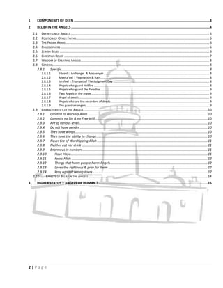 1       COMPONENTS OF DEEN .............................................................................................................................................3
2       BELIEF IN THE ANGELS ................................................................................................................................................4
    2.1 DEFINITION OF ANGELS ....................................................................................................................................................... 5
    2.2 POSITION OF OTHER FAITHS ................................................................................................................................................. 6
    2.3 THE PAGAN ARABS............................................................................................................................................................. 6
    2.4 PHILOSOPHERS .................................................................................................................................................................. 6
    2.5 JEWISH BELIEF ................................................................................................................................................................... 6
    2.6 CHRISTIAN BELIEF .............................................................................................................................................................. 7
    2.7 WISDOM OF CREATING ANGELS ............................................................................................................................................ 8
    2.8 GENERAL .......................................................................................................................................................................... 8
       2.8.1  Specific ................................................................................................................................................................. 8
            2.8.1.1           Jibreel :: Archangel & Messenger ............................................................................................................................... 8
            2.8.1.2           Meeka’eel :: Vegetation & Rain ................................................................................................................................... 8
            2.8.1.3           Israfeel :: Trumpet of The Judgment Day .................................................................................................................... 8
            2.8.1.4           Angels who guard Hellfire ........................................................................................................................................... 8
            2.8.1.5           Angels who guard the Paradise ................................................................................................................................... 9
            2.8.1.6           Two Angels in the grave .............................................................................................................................................. 9
            2.8.1.7           Angel of death ............................................................................................................................................................. 9
            2.8.1.8           Angels who are the recorders of deeds ....................................................................................................................... 9
            2.8.1.9           The guardian angels .................................................................................................................................................... 9
    2.9 CHARACTERISTICS OF THE ANGELS ....................................................................................................................................... 10
       2.9.1    Created to Worship Allah .................................................................................................................................. 10
       2.9.2    Commits no Sin & no Free Will .......................................................................................................................... 10
       2.9.3    Are of various levels ........................................................................................................................................... 10
       2.9.4    Do not have gender ........................................................................................................................................... 10
       2.9.5    They have wings ................................................................................................................................................ 10
       2.9.6    They have the ability to change ......................................................................................................................... 10
       2.9.7    Never tire of Worshipping Allah ........................................................................................................................ 11
       2.9.8    Neither eat nor drink ......................................................................................................................................... 11
       2.9.9    Enormous in numbers ........................................................................................................................................ 11
       2.9.10      Have Haya..................................................................................................................................................... 11
       2.9.11      Fears Allah .................................................................................................................................................... 12
       2.9.12      Things that harm people harm Angels .......................................................................................................... 12
       2.9.13      Loves the righteous & pray for them ............................................................................................................ 12
       2.9.14      Pray against wrong doers ............................................................................................................................. 12
    2.10     EFFECTS OF BELIEF IN THE ANGELS .................................................................................................................................. 14
3       HIGHER STATUS :: ANGELS OR HUMAN ?.................................................................................................................. 15




2|Page
 