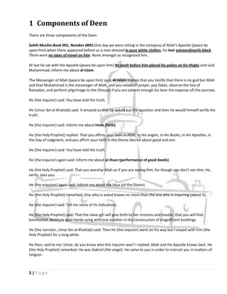 1 Components of Deen
There are three components of the Deen

Sahih Muslim Book 001, Number 0001:One day we were sitting in the company of Allah's Apostle (peace be
upon him) when there appeared before us a man dressed in pure white clothes, his hair extraordinarily black.
There were no signs of travel on him. None amongst us recognized him.

At last he sat with the Apostle (peace be upon him) He knelt before him placed his palms on his thighs and said:
Muhammad, inform me about al-Islam.

The Messenger of Allah (peace be upon him) said: Al-Islam implies that you testify that there is no god but Allah
and that Muhammad is the messenger of Allah, and you establish prayer, pay Zakat, observe the fast of
Ramadan, and perform pilgrimage to the (House) if you are solvent enough (to bear the expense of) the journey.

He (the inquirer) said: You have told the truth.

He (Umar ibn al-Khattab) said: It amazed us that he would put the question and then he would himself verify the
truth.

He (the inquirer) said: Inform me about Iman (faith).

He (the Holy Prophet) replied: That you affirm your faith in Allah, in His angels, in His Books, in His Apostles, in
the Day of Judgment, and you affirm your faith in the Divine Decree about good and evil.

He (the inquirer) said: You have told the truth.

He (the inquirer) again said: Inform me about al-Ihsan (performance of good deeds).

He (the Holy Prophet) said: That you worship Allah as if you are seeing Him, for though you don't see Him, He,
verily, sees you.

He (the enquirer) again said: Inform me about the hour (of the Doom).

He (the Holy Prophet) remarked: One who is asked knows no more than the one who is inquiring (about it).

He (the inquirer) said: Tell me some of its indications.

He (the Holy Prophet) said: That the slave-girl will give birth to her mistress and master, that you will find
barefooted, destitute goat-herds vying with one another in the construction of magnificent buildings.

He (the narrator, Umar ibn al-Khattab) said: Then he (the inquirer) went on his way but I stayed with him (the
Holy Prophet) for a long while.

He then, said to me: Umar, do you know who this inquirer was? I replied: Allah and His Apostle knows best. He
(the Holy Prophet) remarked: He was Gabriel (the angel). He came to you in order to instruct you in matters of
religion.



3|Page
 