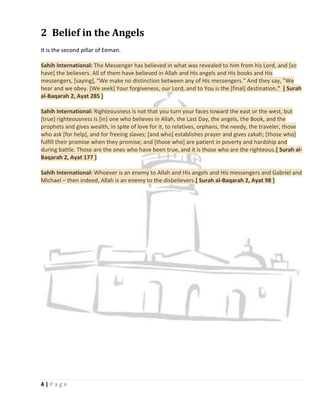 2 Belief in the Angels
It is the second pillar of Eeman.

Sahih International: The Messenger has believed in what was revealed to him from his Lord, and [so
have] the believers. All of them have believed in Allah and His angels and His books and His
messengers, [saying], "We make no distinction between any of His messengers." And they say, "We
hear and we obey. [We seek] Your forgiveness, our Lord, and to You is the [final] destination." [ Surah
al-Baqarah 2, Ayat 285 ]

Sahih International: Righteousness is not that you turn your faces toward the east or the west, but
[true] righteousness is [in] one who believes in Allah, the Last Day, the angels, the Book, and the
prophets and gives wealth, in spite of love for it, to relatives, orphans, the needy, the traveler, those
who ask [for help], and for freeing slaves; [and who] establishes prayer and gives zakah; [those who]
fulfill their promise when they promise; and [those who] are patient in poverty and hardship and
during battle. Those are the ones who have been true, and it is those who are the righteous.[ Surah al-
Baqarah 2, Ayat 177 ]

Sahih International: Whoever is an enemy to Allah and His angels and His messengers and Gabriel and
Michael – then indeed, Allah is an enemy to the disbelievers.[ Surah al-Baqarah 2, Ayat 98 ]




4|Page
 