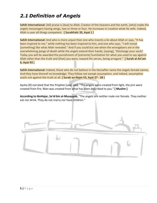 2.1 Definition of Angels
Sahih International: [All] praise is [due] to Allah, Creator of the heavens and the earth, [who] made the
angels messengers having wings, two or three or four. He increases in creation what He wills. Indeed,
Allah is over all things competent. [ SurahFatir 35, Ayat 1 ]

Sahih International: And who is more unjust than one who invents a lie about Allah or says, "It has
been inspired to me," while nothing has been inspired to him, and one who says, "I will reveal
[something] like what Allah revealed." And if you could but see when the wrongdoers are in the
overwhelming pangs of death while the angels extend their hands, [saying], "Discharge your souls!
Today you will be awarded the punishment of [extreme] humiliation for what you used to say against
Allah other than the truth and [that] you were, toward His verses, being arrogant." [ Surah al-An’am
6, Ayat 93 ]

Sahih International: Indeed, those who do not believe in the Hereafter name the angels female names,
And they have thereof no knowledge. They follow not except assumption, and indeed, assumption
avails not against the truth at all. [ Surah an-Najm 53, Ayat 27 - 28 ]

Aysha (R) narrated that the Prophet (saw) said, "The angels were created from light, the jinn were
created from fire. Man was created from what has been described to you." [ Muslim ]

According to IbnHajar, Sa'id bin al-Musayyab, "The angels are neither male nor female. They neither
eat nor drink. They do not marry nor have children."




5|Page
 