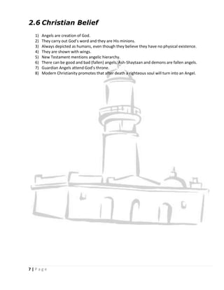 2.6 Christian Belief
  1)   Angels are creation of God.
  2)   They carry out God’s word and they are His minions.
  3)   Always depicted as humans, even though they believe they have no physical existence.
  4)   They are shown with wings.
  5)   New Testament mentions angelic hierarchy.
  6)   There can be good and bad (fallen) angels. Ash-Shaytaan and demons are fallen angels.
  7)   Guardian Angels attend God’s throne.
  8)   Modern Christianity promotes that after death a righteous soul will turn into an Angel.




7|Page
 