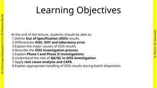 Learning Objectives
At the end of the lecture, students should be able to:
1.Define Out of Specification (OOS) results.
2.Differentiate OOS, OOT and laboratory error.
3.Explain the major causes of OOS results.
4.Describe the OOS investigation process.
5.Explain Phase I and Phase II investigations.
6.Understand the role of QA/QC in OOS investigation.
7.Apply root cause analysis and CAPA.
8.Explain appropriate handling of OOS results during batch disposition.
Dr.
Chinmaya
Mahapatra
I::I::I
CM
Pharma
World
B.
Pharm
7th
Semester
 