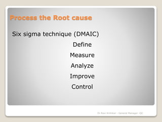 Process the Root cause 
Six sigma technique (DMAIC) 
Define 
Measure 
Analyze 
Improve 
Control 
Dr Ravi Kinhikar - General Manager -QC 
 