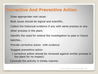 Corrective And Preventive Action 
Draw appropriate root cause. 
Root cause should be logical and scientific. 
Collect the historical evidence if any with same process or any 
other process in the plant. 
Identify the need for extend the investigation to past or future 
batches… 
Provide corrective action with evidence 
Suggest preventive action 
( corrective action should be reviewed against similar process in 
the plant for no impact) 
Conclude the activity in timely manner. 
Dr Ravi Kinhikar - General Manager -QC 
 