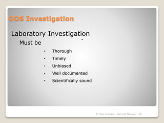 OOS Investigation 
Laboratory Investigation 
. 
Must be 
• Thorough 
• Timely 
• Unbiased 
• Well documented 
• Scientifically sound 
Dr Ravi Kinhikar - General Manager -QC 
 