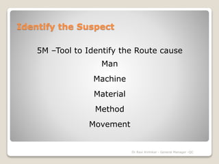 Identify the Suspect 
5M –Tool to Identify the Route cause 
Man 
Machine 
Material 
Method 
Movement 
Dr Ravi Kinhikar - General Manager -QC 
 