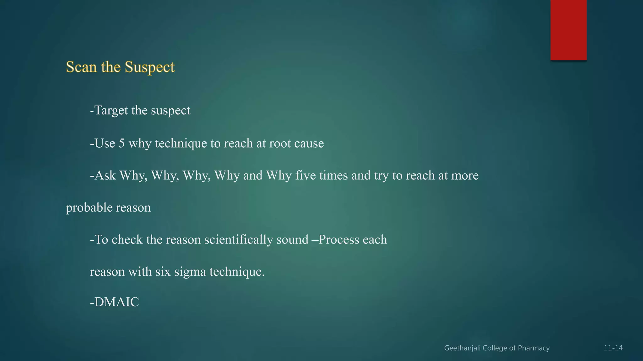 -Target the suspect
-Use 5 why technique to reach at root cause
-Ask Why, Why, Why, Why and Why five times and try to reach at more
probable reason
-To check the reason scientifically sound –Process each
reason with six sigma technique.
-DMAIC
 