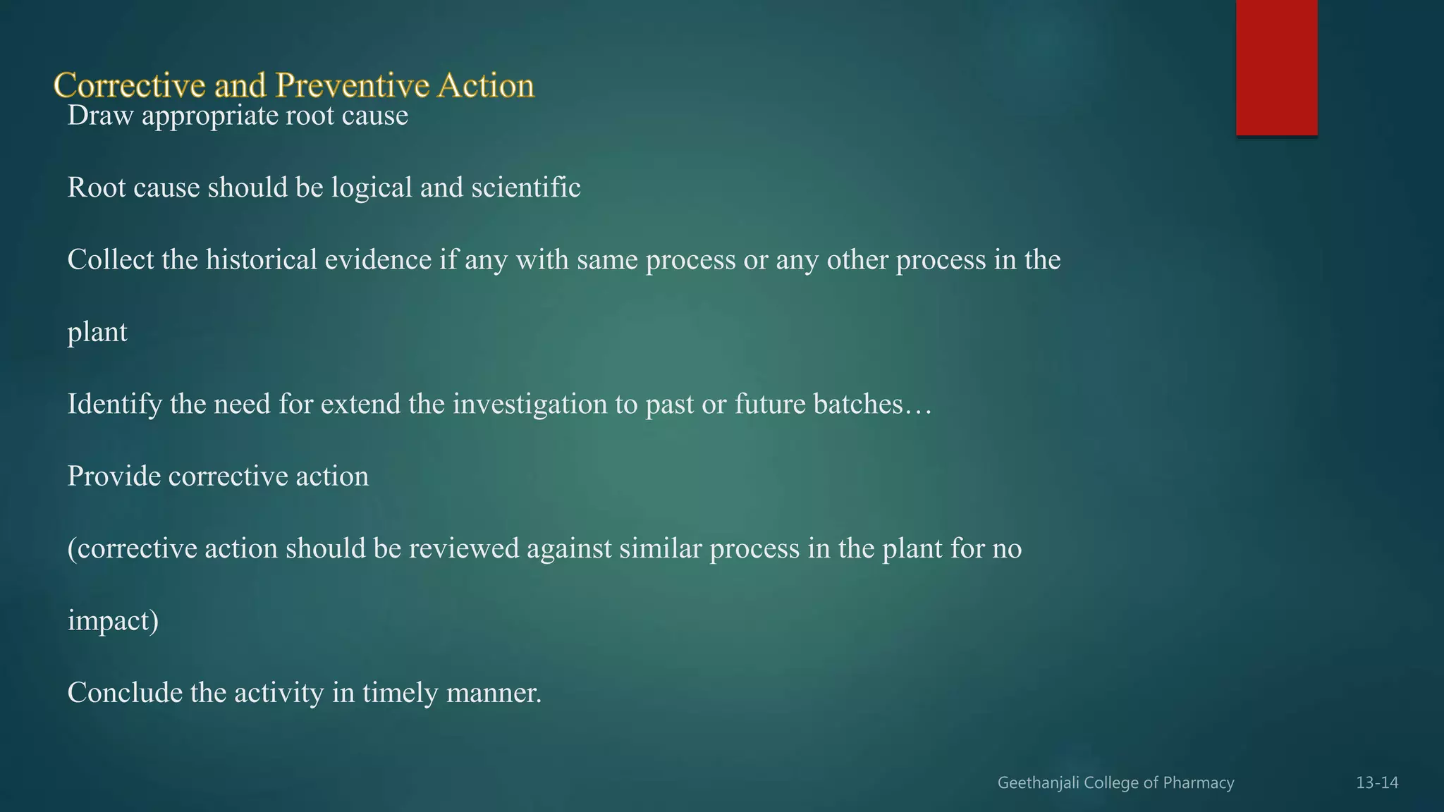 Draw appropriate root cause
Root cause should be logical and scientific
Collect the historical evidence if any with same process or any other process in the
plant
Identify the need for extend the investigation to past or future batches…
Provide corrective action
(corrective action should be reviewed against similar process in the plant for no
impact)
Conclude the activity in timely manner.
 
