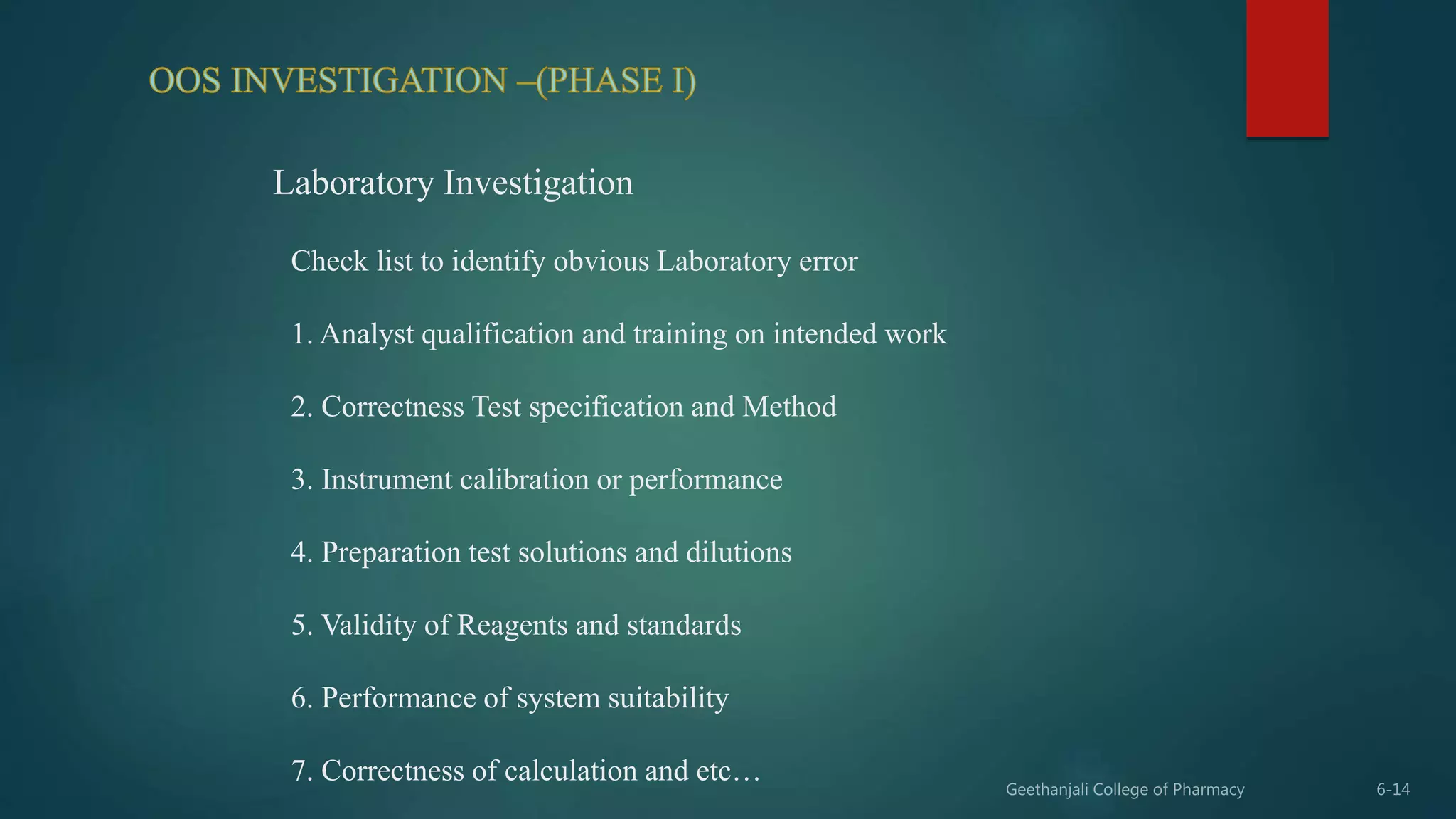 Laboratory Investigation
Check list to identify obvious Laboratory error
1. Analyst qualification and training on intended work
2. Correctness Test specification and Method
3. Instrument calibration or performance
4. Preparation test solutions and dilutions
5. Validity of Reagents and standards
6. Performance of system suitability
7. Correctness of calculation and etc…
 
