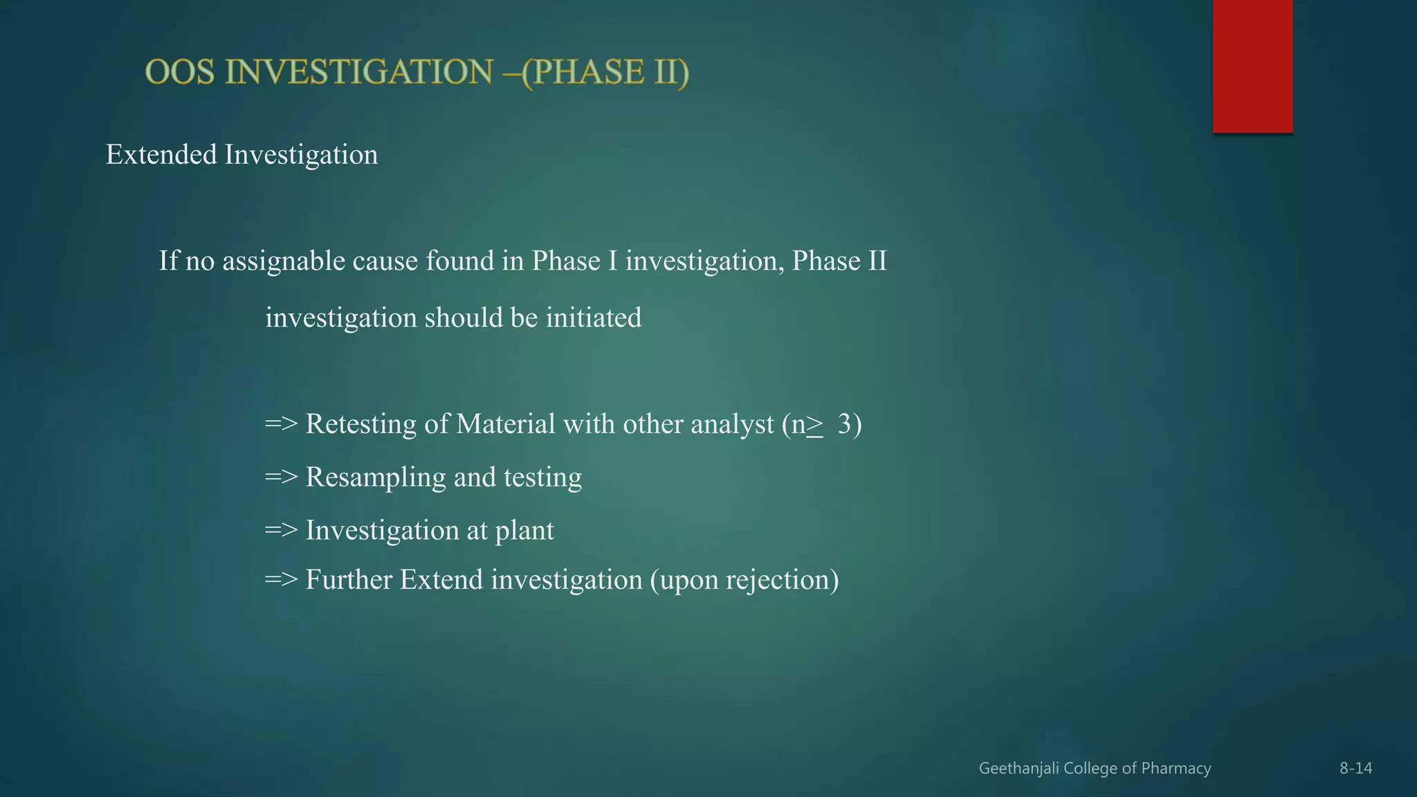 Extended Investigation
If no assignable cause found in Phase I investigation, Phase II
investigation should be initiated
=> Retesting of Material with other analyst (n> 3)
=> Resampling and testing
=> Investigation at plant
=> Further Extend investigation (upon rejection)
 