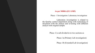 As per MHRA (EU GMP)
Phase - I Investigation: Laboratory investigation
Laboratory investigation is related to
the Quality control department along with rechecking of
document with the analyst and re-testing with different
analyst with original sample
Phase -I is sub divided in to two sections as
Phase- Ia (Primary Lab investigation)
Phase -Ib (Extended Lab investigation)
 