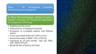 Phase – III Investigtion Extended
Manufacturing Investigations
In Phase III investigation, Quality Control /
Quakity Assurance & Production department
investigate the following:
• Sampling error by person
• Authorized for re-sampling (if required)
• Re-analysis of re-sampled material with different
analyst
• If root cause found, define the CAPA or if not
• Diverted the matter to R&D / ADL or PD Lab
• Conclusion by all team member (QA, QC, PRD,
ADL, R&D, PD Lab)
• Decide the fate of batch by QA Head
 