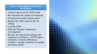 Phase - I Investigation: Laboratory
investigation
• Analyst observed the OOS result
• Re-calculate the results (if required)
• If analytical results remain same
• Report the OOS result to QC In-
charge
• Log the OOS
• Start the Primary Laboratory
investigation
• Review the documents along with
solutions as (Potency / STP & Specs
solutions / Column efficiency /
weights / storage condition of sample
and many more)
 