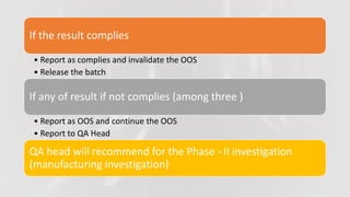 If the result complies
• Report as complies and invalidate the OOS
• Release the batch
If any of result if not complies (among three )
• Report as OOS and continue the OOS
• Report to QA Head
QA head will recommend for the Phase - II investigation
(manufacturing investigation)
 