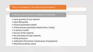 Phase II Investigation: Manufacturing investigation
• Input quantity of raw material
• Input RM quality
• Process parameters details
• Critical process parameter details (time / temp)
• In-process results
• Out put of the material
• Re-conciliation of raw materials
• Utility pressures
• Calibration/ Preventive maintenance of equipment
• Attached ancillaries status
Production persons shall investigate the following:
 