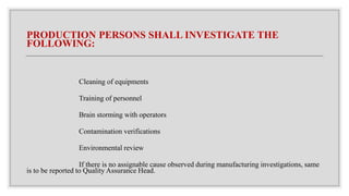 PRODUCTION PERSONS SHALL INVESTIGATE THE
FOLLOWING:
Cleaning of equipments
Training of personnel
Brain storming with operators
Contamination verifications
Environmental review
If there is no assignable cause observed during manufacturing investigations, same
is to be reported to Quality Assurance Head.
 