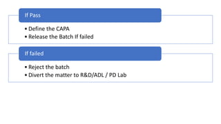 • Define the CAPA
• Release the Batch If failed
If Pass
• Reject the batch
• Divert the matter to R&D/ADL / PD Lab
If failed
 