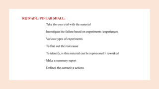 R&D/ADL / PD LAB SHALL:
Take the user trial with the material
Investigate the failure based on experiments /experiences
Various types of experiments
To find out the root cause
To identify, is this material can be reprocessed / reworked
Make a summary report
Defined the corrective actions
 