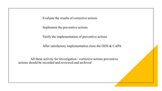 Evaluate the results of corrective actions
Implement the preventive actions
Verify the implementation of preventive actions
After satisfactory implementation close the OOS & CAPA
All these activity for investigation / corrective actions preventive
actions should be recorded and reviewed and archived
 
