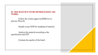 IF OOS BATCH IS TO BE REPROCESSED / RE-
WORK:
Follow the written approved BMR for re-
process /Rework
Sample as per SOP for sampling of material
Analyze the material according to the
specification and STP
Evaluate the quality of the batch
 