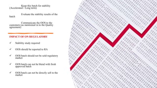 •
• Keep this batch for stability
(Accelerated / Long term)
Evaluate the stability results of the
batch
Communicate the OOS to the
customers (as mentioned in to the Quality
agreement)
IMPACT OF ON REGULATORY
 Stability study required
 OOS should be reported to RA
 OOS batch should not be sold regulatory
market
 OOS batch can not be blend with fresh
approved batch
 OOS batch can not be directly sell to the
market
•
 