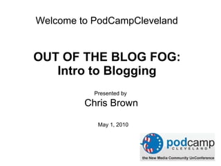 OUT OF THE BLOG FOG:  Intro to Blogging   Presented by  Chris Brown May 1, 2010 Welcome to PodCampCleveland 