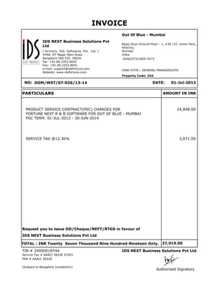 INVOICE
Out Of Blue - Mumbai
IDS NEXT Business Solutions Pvt
Ltd
( formerly IDS Softwares Pvt. Ltd. )
#490, RT Nagar Main Road
Bangalore 560 032, INDIA
Tel: +91.80.2353.8042
Fax: +91.80.2353.8041
e-mail: support@idsfortune.com
Website: www.idsfortune.com

Bajaj Onyx Ground Floor - 1, #36 /37, Union Park,
Khar(w),
Mumbai
India
26463373/2605 5473

KIND ATTN:- GENERAL MANAGER/CFO
Property Code: 254

DATE:

NO: DOM/WST/07-026/13-14

PARTICULARS

01-Jul-2013

AMOUNT IN INR

PRODUCT SERVICE CONTRACT(PSC) CHARGES FOR
FORTUNE NEXT R & B SOFTWARE FOR OUT OF BLUE - MUMBAI
PSC TERM: 01-JUL-2013 - 30-JUN-2014

SERVICE TAX @12.36%

24,848.00

3,071.00

Request you to issue DD/Cheque/NEFT/RTGS in favour of
IDS NEXT Business Solutions Pvt Ltd
TOTAL : INR Twenty Seven Thousand Nine Hundred Nineteen Only. 27,919.00
TIN # 29950018744

IDS NEXT Business Solutions Pvt Ltd

Service Tax # AAACI 3832R ST001
PAN # AAACI 3832R
(Subject to Bangalore Jurisdiction)

Authorised Signatory

 