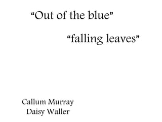 “Out of the blue” 
“falling leaves” 
Callum Murray 
Daisy Waller 
 