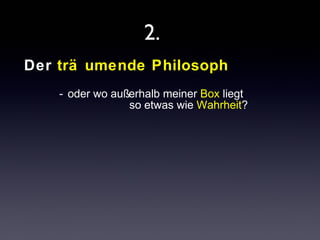 2. 
Der trä umende Philosoph 
- oder wo außerhalb meiner Box liegt 
so etwas wie Wahrheit? 
 