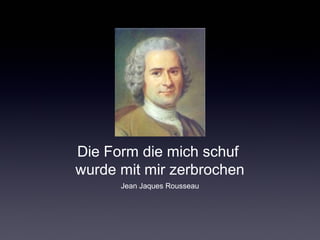 Die Form die mich schuf 
wurde mit mir zerbrochen 
Jean Jaques Rousseau 
 