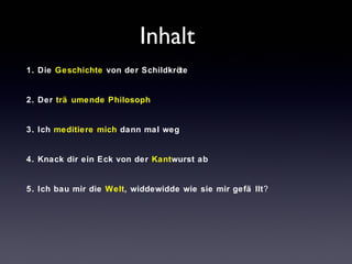 Inhalt 
1. Die Geschichte von der Schildkröte 
2. Der trä umende Philosoph 
3. Ich meditiere mich dann mal weg 
4. Knack dir ein Eck von der Kantwurst ab 
5. Ich bau mir die Welt, widdewidde wie sie mir gefä llt? 
 