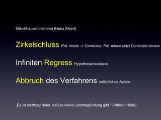 Münchhausentrilemma (Hans Albert) 
Zirkelschluss Prä misse –> Conclusio; Prä misse setzt Conclusio voraus 
Infiniten Regress Hypothesenkaskade 
Abbruch des Verfahrens willkürliches Axiom 
„Es ist letztbegründet, daß es keine Letztbegründung gibt.“ (Vittorio Hösle) 
 