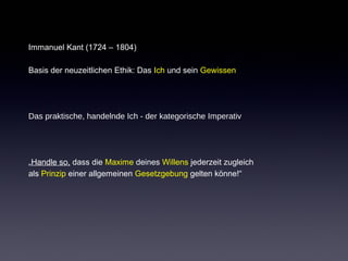 Immanuel Kant (1724 – 1804) 
Basis der neuzeitlichen Ethik: Das Ich und sein Gewissen 
Das praktische, handelnde Ich - der kategorische Imperativ 
„Handle so, dass die Maxime deines Willens jederzeit zugleich 
als Prinzip einer allgemeinen Gesetzgebung gelten könne!“ 
 