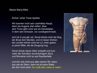 Rainer Maria Rilke 
Archaï scher Torso Apollos 
Wir kannten nicht sein unerhörtes Haupt, 
darin die Augenä pfel reiften. Aber 
sein Torso glüht noch wie ein Kandelaber, 
in dem sein Schauen, nur zurückgeschraubt, 
sich hä lt und glä nzt. Sonst könnte nicht der Bug 
der Brust dich blenden, und im leisen Drehen 
der Lenden könnte nicht ein Lä cheln gehen 
zu jener Mitte, die die Zeugung trug. 
Sonst stünde dieser Stein entstellt und kurz 
unter der Schultern durchsichtigem Sturz 
und flimmerte nicht so wie Raubtierfelle 
und brä che nicht aus allen seinen Rä ndern 
aus wie ein Stern: denn da ist keine Stelle, 
die dich nicht sieht. Du mußt dein Leben ä ndern. 
 