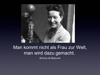 Man kommt nicht als Frau zur Welt, 
man wird dazu gemacht. 
Simone de Beauvoir 
 