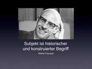 Subjekt ist historischer 
und konstruierter Begriff 
Michel Foucault 
 