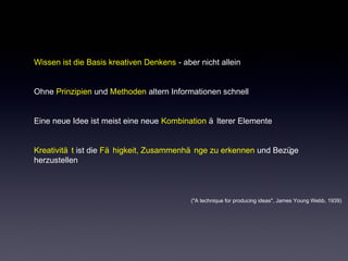 Wissen ist die Basis kreativen Denkens - aber nicht allein 
Ohne Prinzipien und Methoden altern Informationen schnell 
Eine neue Idee ist meist eine neue Kombination ä lterer Elemente 
Kreativitä t ist die Fä higkeit, Zusammenhä nge zu erkennen und Bezüge 
herzustellen 
("A technique for producing ideas", James Young Webb, 1939) 
 