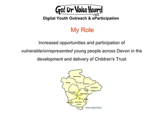 Digital Youth Outreach & eParticipation Increased opportunities and participation of  vulnerable/unrepresented  young people across Devon in the  development and delivery of Children's Trust  My Role 