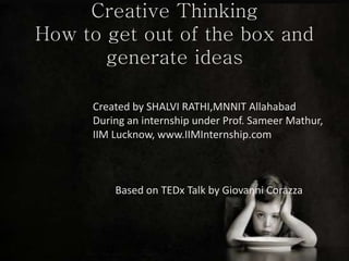Creative Thinking
How to get out of the box and
generate ideas
Created by SHALVI RATHI,MNNIT Allahabad
During an internship under Prof. Sameer Mathur,
IIM Lucknow, www.IIMInternship.com
Based on TEDx Talk by Giovanni Corazza
 