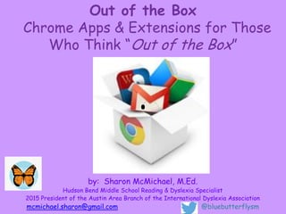 Out of the Box
Chrome Apps & Extensions for Those
Who Think “Out of the Box”
by: Sharon McMichael, M.Ed.
Hudson Bend Middle School Reading & Dyslexia Specialist
2015 President of the Austin Area Branch of the International Dyslexia Association
mcmichael.sharon@gmail.com @bluebutterflysm
 