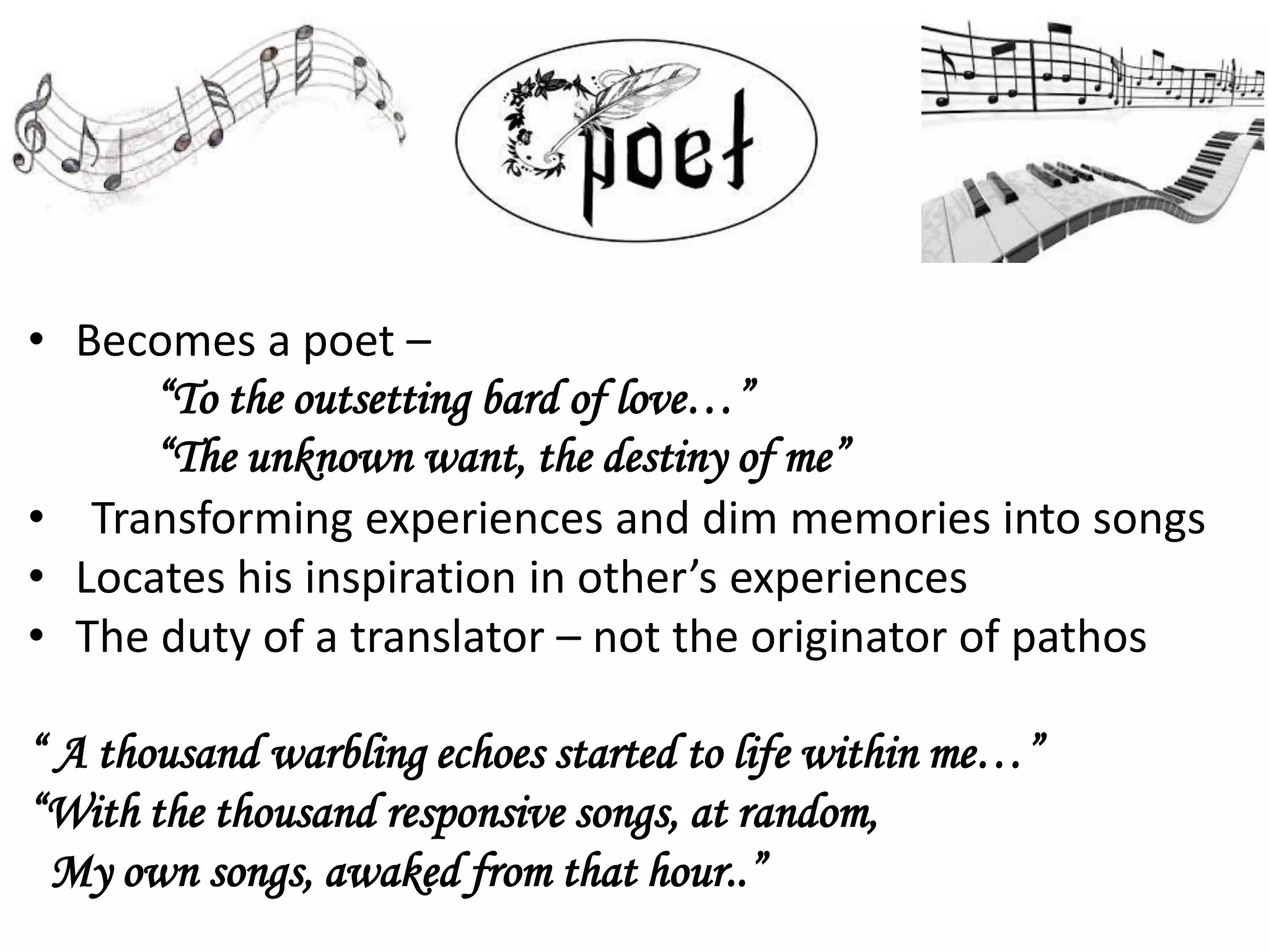 • Becomes a poet –
“To the outsetting bard of love…”
“The unknown want, the destiny of me”
• Transforming experiences and dim memories into songs
• Locates his inspiration in other’s experiences
• The duty of a translator – not the originator of pathos
“ A thousand warbling echoes started to life within me…”
“With the thousand responsive songs, at random,
My own songs, awaked from that hour..”
 