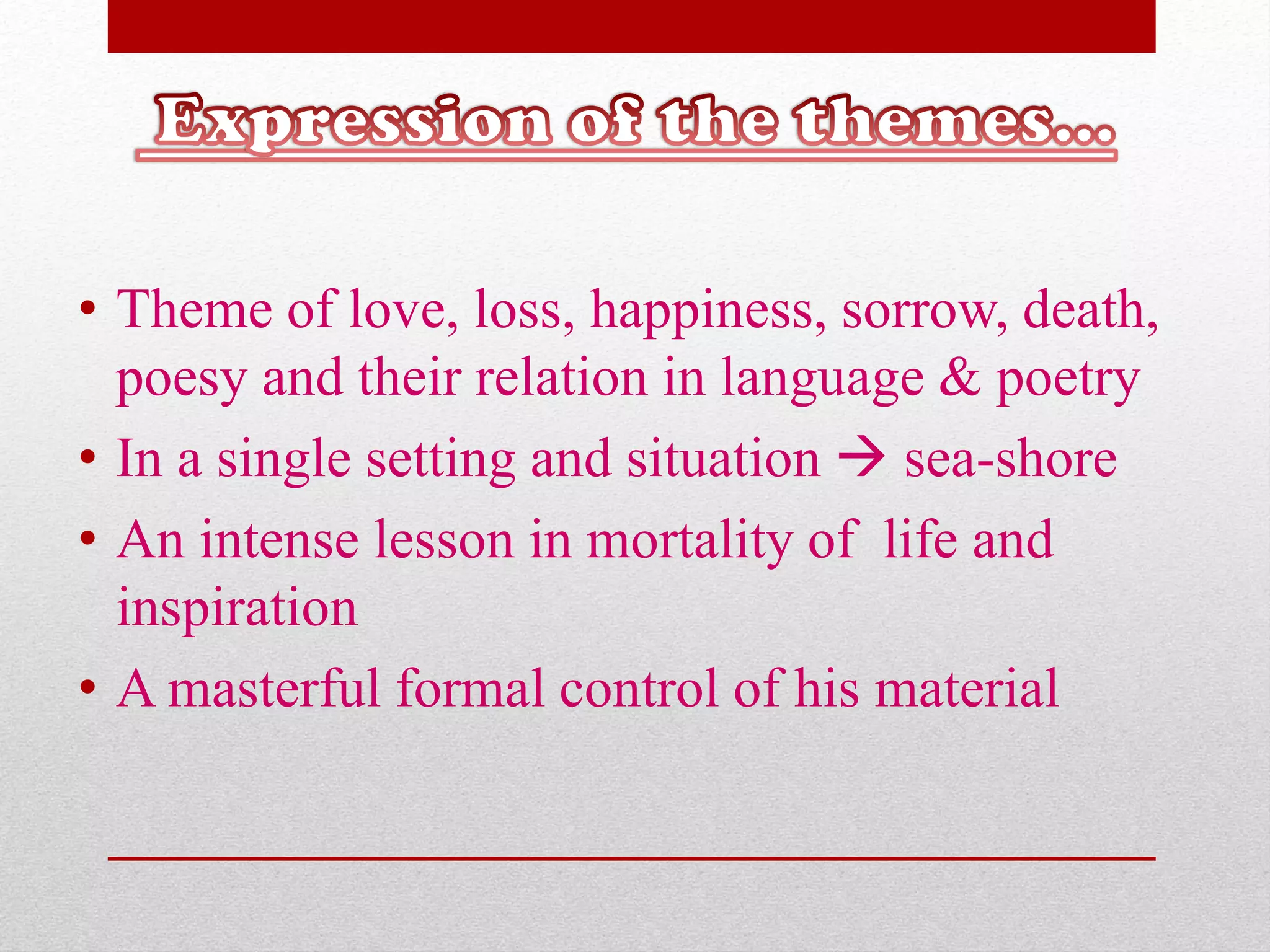 • Theme of love, loss, happiness, sorrow, death,
poesy and their relation in language & poetry
• In a single setting and situation  sea-shore
• An intense lesson in mortality of life and
inspiration
• A masterful formal control of his material
 