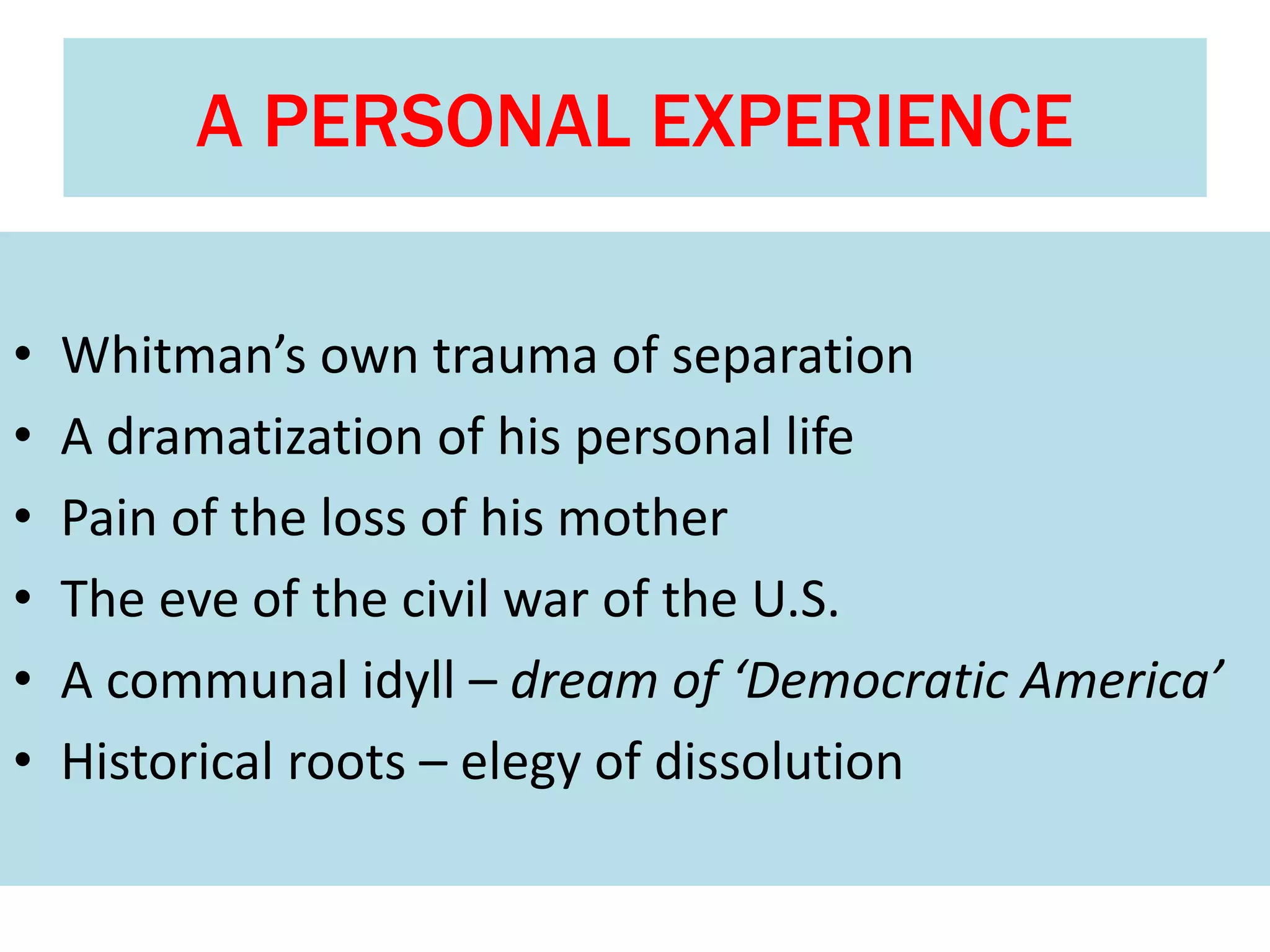 A PERSONAL EXPERIENCE
• Whitman’s own trauma of separation
• A dramatization of his personal life
• Pain of the loss of his mother
• The eve of the civil war of the U.S.
• A communal idyll – dream of ‘Democratic America’
• Historical roots – elegy of dissolution
 