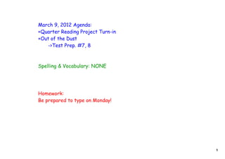 March 9, 2012 Agenda:
+Quarter Reading Project Turn-in
+Out of the Dust
   ->Test Prep. #7, 8



Spelling & Vocabulary: NONE




Homework:
Be prepared to type on Monday!




                                   1
 