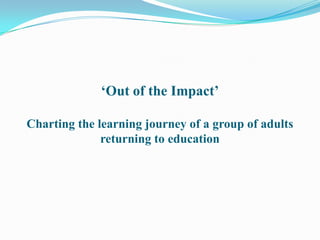 „Out of the Impact‟

Charting the learning journey of a group of adults
              returning to education
 