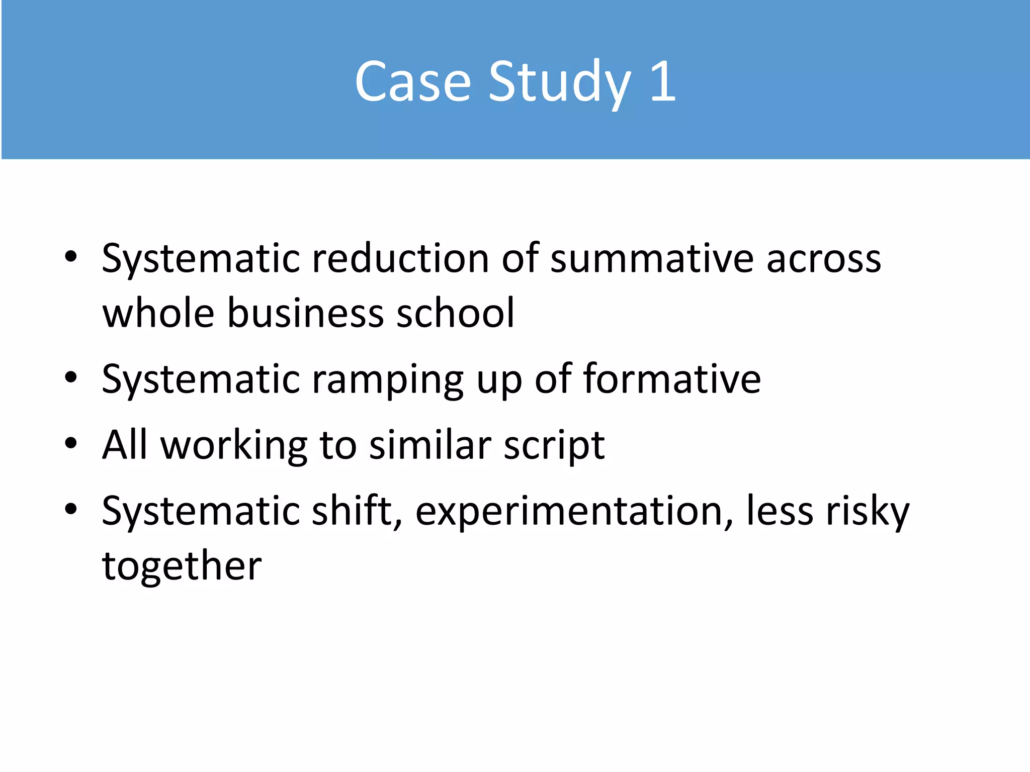 Case Study 1
• Systematic reduction of summative across
whole business school
• Systematic ramping up of formative
• All working to similar script
• Systematic shift, experimentation, less risky
together
 