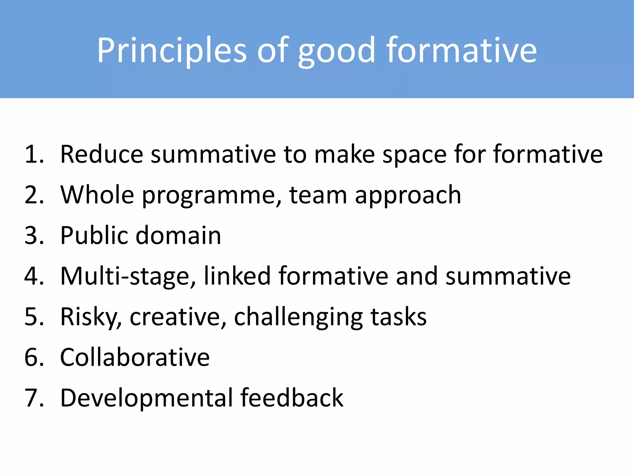 Principles of good formative
1. Reduce summative to make space for formative
2. Whole programme, team approach
3. Public domain
4. Multi-stage, linked formative and summative
5. Risky, creative, challenging tasks
6. Collaborative
7. Developmental feedback
 